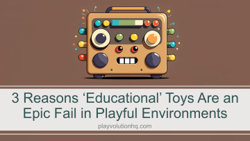 3 Reasons ‘Educational’ Toys Are an Epic Fail in Playful Environments